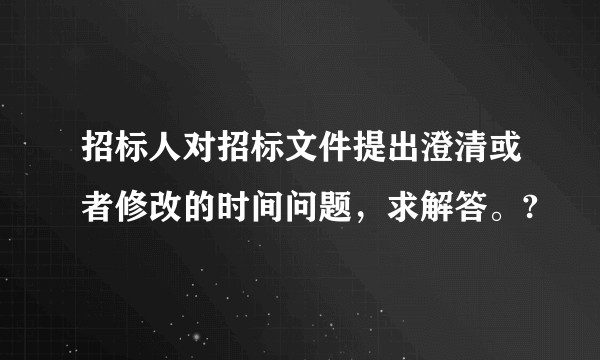 招标人对招标文件提出澄清或者修改的时间问题，求解答。?