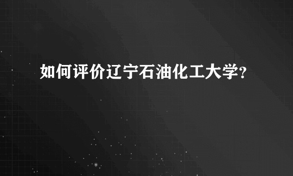 如何评价辽宁石油化工大学？