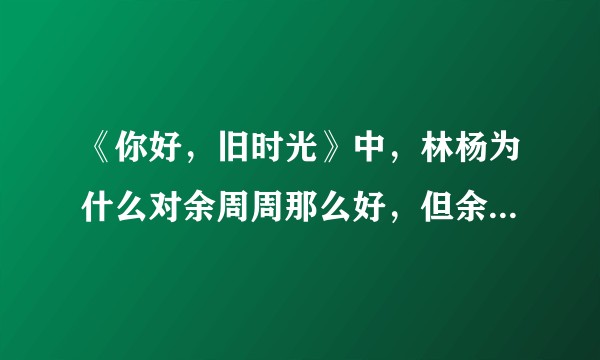 《你好，旧时光》中，林杨为什么对余周周那么好，但余周周却爱答不理？