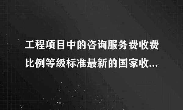 工程项目中的咨询服务费收费比例等级标准最新的国家收费标准在哪里可以查到？