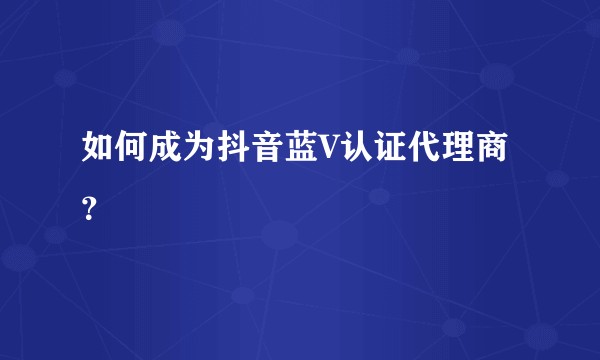 如何成为抖音蓝V认证代理商?