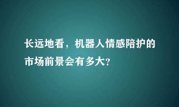长远地看，机器人情感陪护的市场前景会有多大？