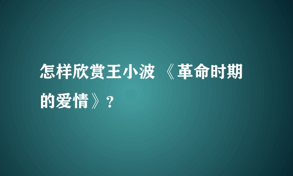 怎样欣赏王小波 《革命时期的爱情》?