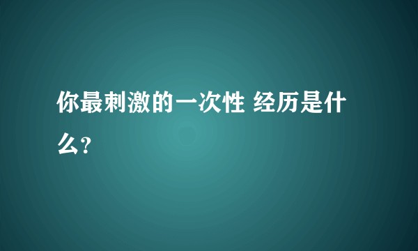 你最刺激的一次性 经历是什么?