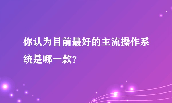 你认为目前最好的主流操作系统是哪一款？