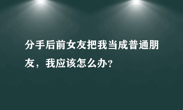 分手后前女友把我当成普通朋友，我应该怎么办？