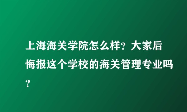 上海海关学院怎么样？大家后悔报这个学校的海关管理专业吗？