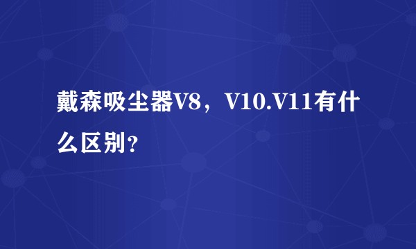 戴森吸尘器V8,V10.V11有什么区别?