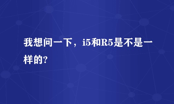 我想问一下，i5和R5是不是一样的?