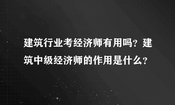 建筑行业考经济师有用吗?建筑中级经济师的作用是什么?