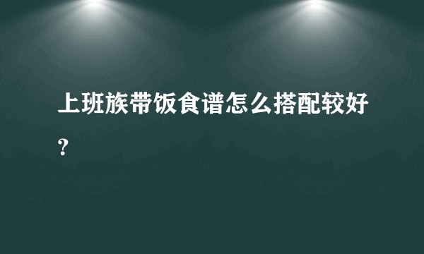 上班族带饭食谱怎么搭配较好?