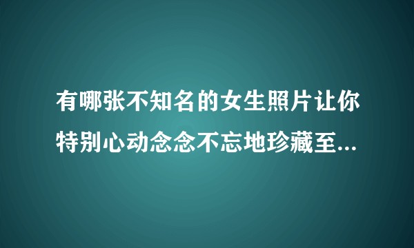 有哪张不知名的女生照片让你特别心动念念不忘地珍藏至今，一直想知道她的名字？