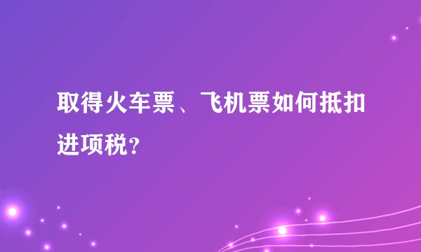 取得火车票、飞机票如何抵扣进项税？