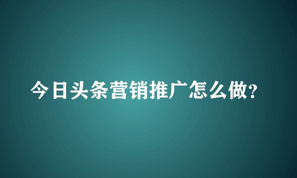 今日头条营销推广怎么做？