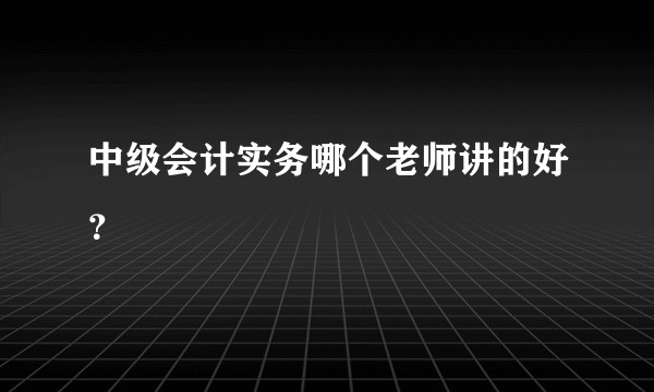 中级会计实务哪个老师讲的好？