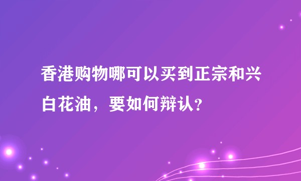 香港购物哪可以买到正宗和兴白花油，要如何辩认？