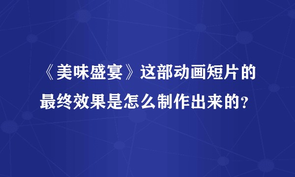 《美味盛宴》这部动画短片的最终效果是怎么制作出来的？