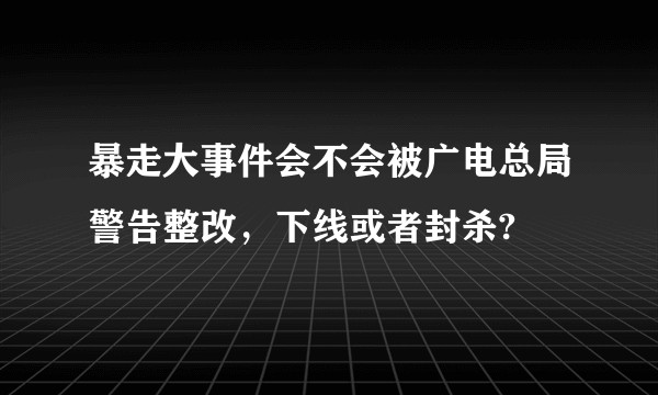 暴走大事件会不会被广电总局警告整改，下线或者封杀?