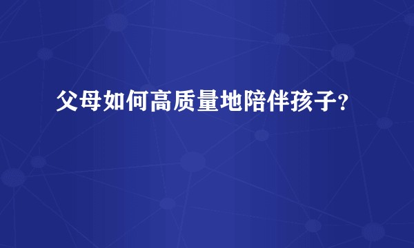 父母如何高质量地陪伴孩子？