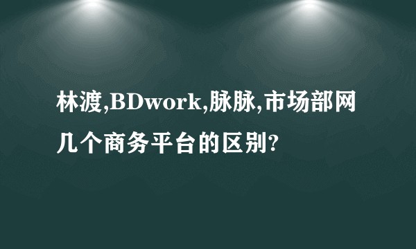 林渡,BDwork,脉脉,市场部网几个商务平台的区别?