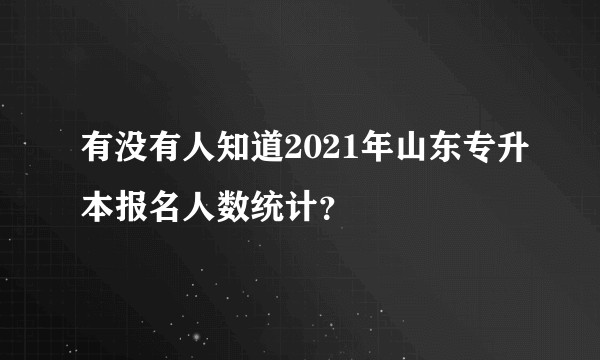 有没有人知道2021年山东专升本报名人数统计？