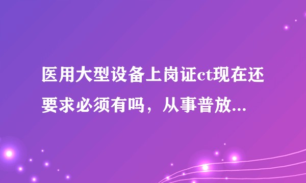 医用大型设备上岗证ct现在还要求必须有吗，从事普放的有必要考吗？