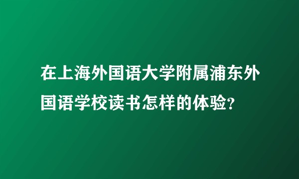在上海外国语大学附属浦东外国语学校读书怎样的体验？