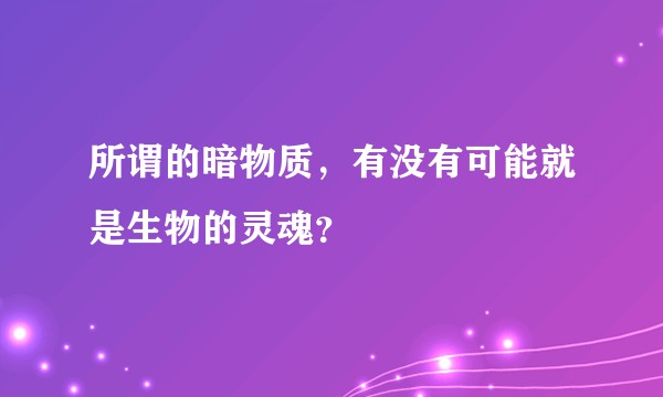 所谓的暗物质,有没有可能就是生物的灵魂?