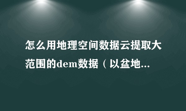 怎么用地理空间数据云提取大范围的dem数据（以盆地为例）？
