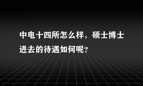 中电十四所怎么样，硕士博士进去的待遇如何呢？