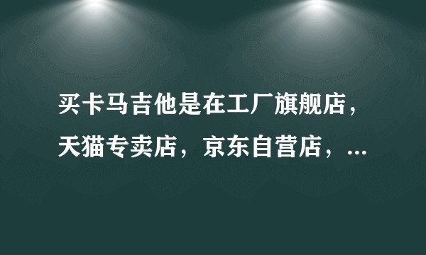 买卡马吉他是在工厂旗舰店,天猫专卖店,京东自营店,京东授权店,这四家哪家买好点呢?