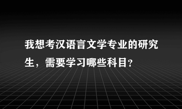 我想考汉语言文学专业的研究生，需要学习哪些科目？