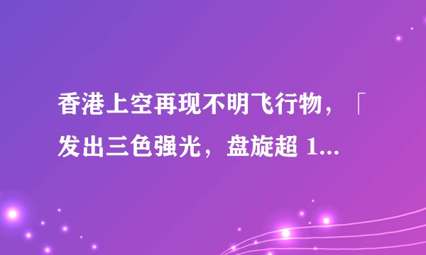香港上空再现不明飞行物,「发出三色强光,盘旋超 1 小时」,具体情况如何?为何接连出现不明飞行物?