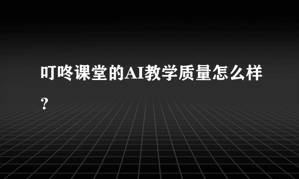 叮咚课堂的AI教学质量怎么样？