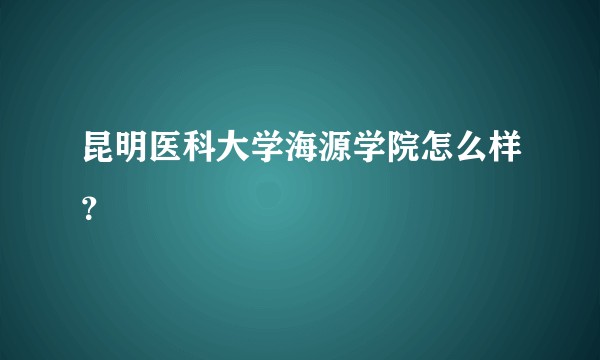 昆明医科大学海源学院怎么样?