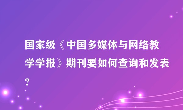 国家级《中国多媒体与网络教学学报》期刊要如何查询和发表？