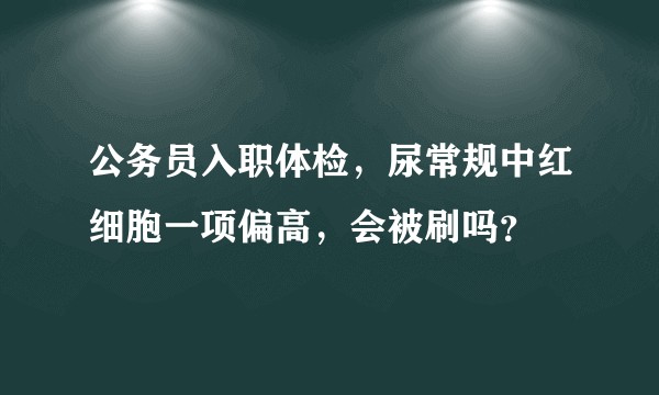 公务员入职体检，尿常规中红细胞一项偏高，会被刷吗？