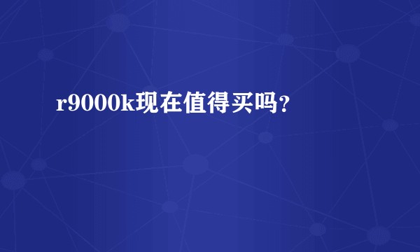 r9000k现在值得买吗？