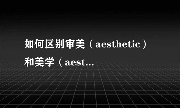 如何区别审美（aesthetic）和美学（aesthetics）这两个概念？