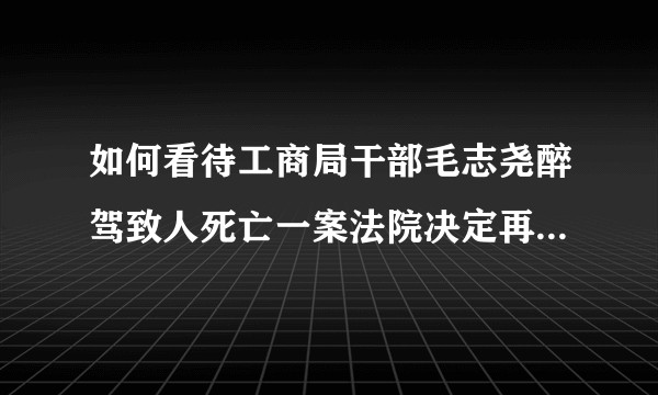 如何看待工商局干部毛志尧醉驾致人死亡一案法院决定再审，是否违背禁止双重危险原则，是否属于法治的倒退？