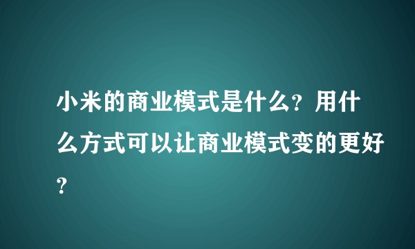 小米的商业模式是什么？用什么方式可以让商业模式变的更好？