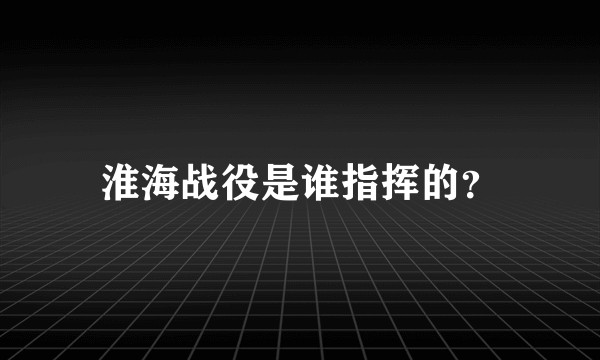 淮海战役是谁指挥的？