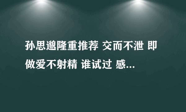 孙思邈隆重推荐 交而不泄 即做爱不射精 谁试过 感觉怎么样 有一点点道理吗 对身心好还是不好？