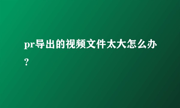 pr导出的视频文件太大怎么办?