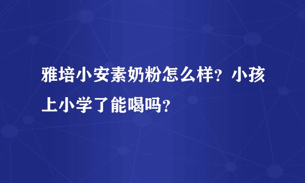 雅培小安素奶粉怎么样？小孩上小学了能喝吗？