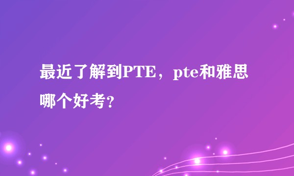 最近了解到PTE，pte和雅思哪个好考？