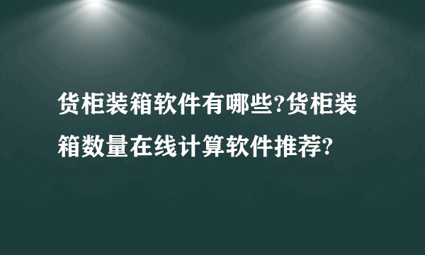 货柜装箱软件有哪些?货柜装箱数量在线计算软件推荐?