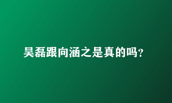 吴磊跟向涵之是真的吗？