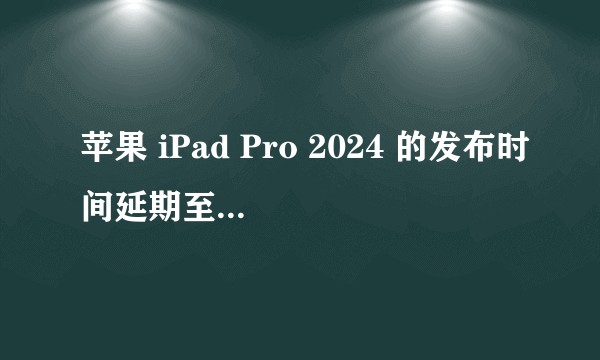 苹果 iPad Pro 2024 的发布时间延期至 5 月份,该款产品性能如何?