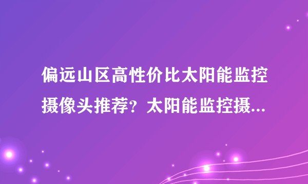 偏远山区高性价比太阳能监控摄像头推荐？太阳能监控摄像头怎么选？